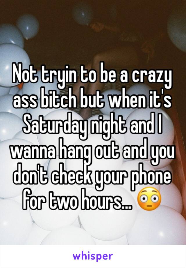 Not tryin to be a crazy ass bitch but when it's Saturday night and I wanna hang out and you don't check your phone for two hours... 😳