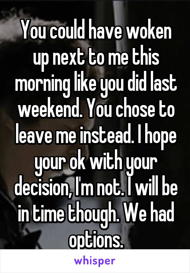 You could have woken up next to me this morning like you did last weekend. You chose to leave me instead. I hope your ok with your decision, I'm not. I will be in time though. We had options.