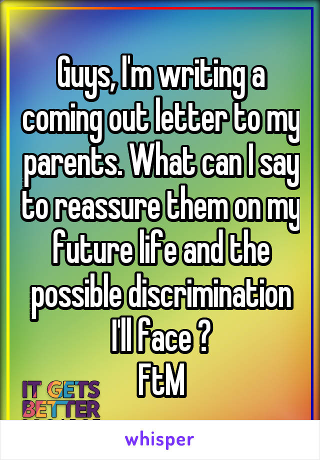 Guys, I'm writing a coming out letter to my parents. What can I say to reassure them on my future life and the possible discrimination I'll face ?
FtM
