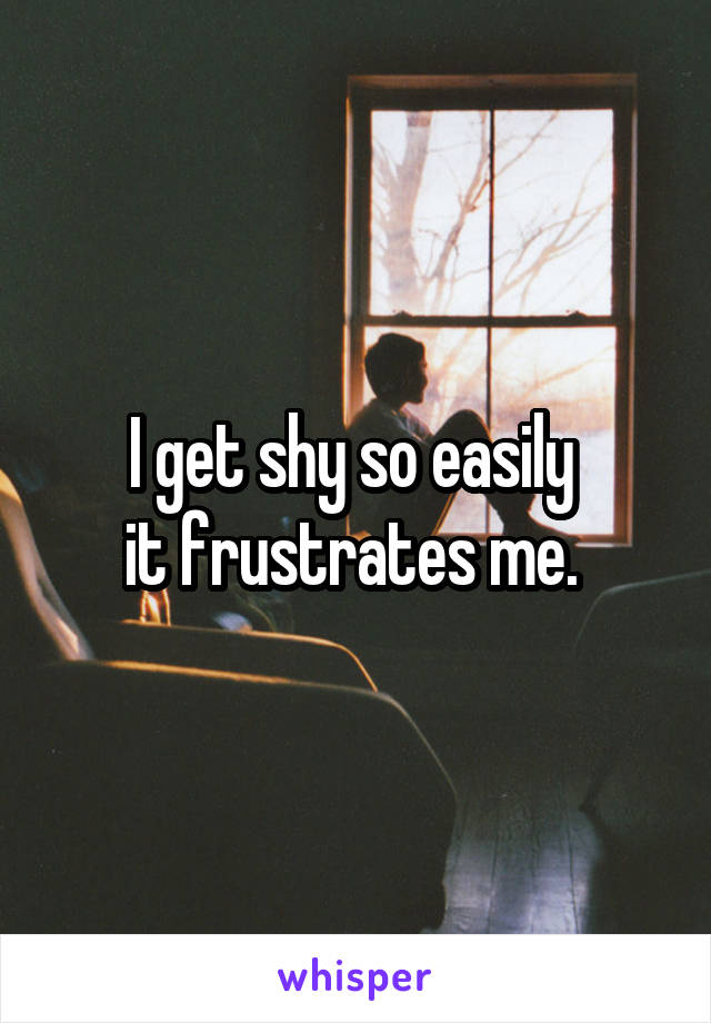 I get shy so easily 
it frustrates me. 