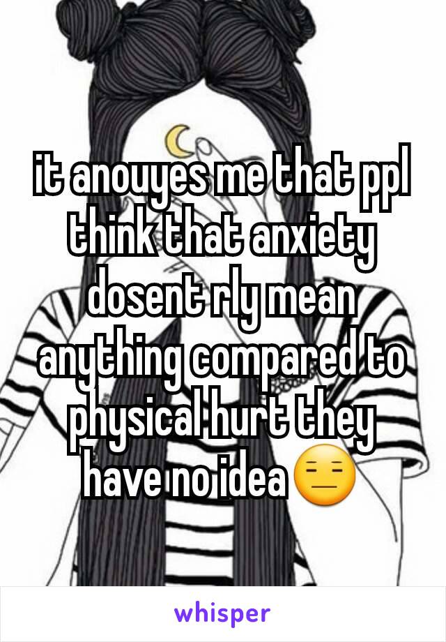 it anouyes me that ppl think that anxiety dosent rly mean anything compared to physical hurt they have no idea😑