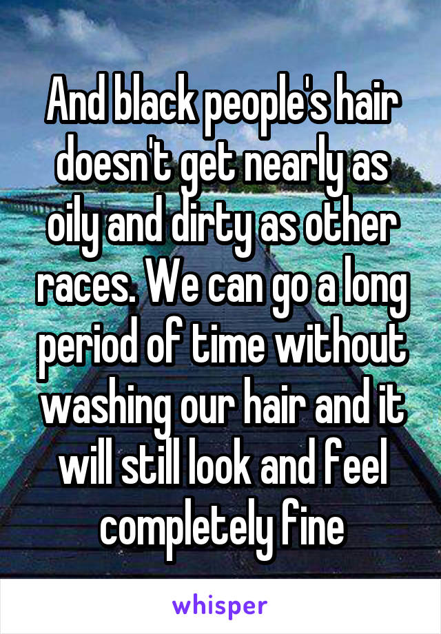 And black people's hair doesn't get nearly as oily and dirty as other races. We can go a long period of time without washing our hair and it will still look and feel completely fine