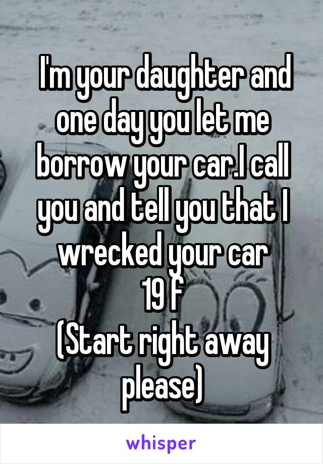  I'm your daughter and one day you let me borrow your car.I call you and tell you that I wrecked your car
19 f
(Start right away please)