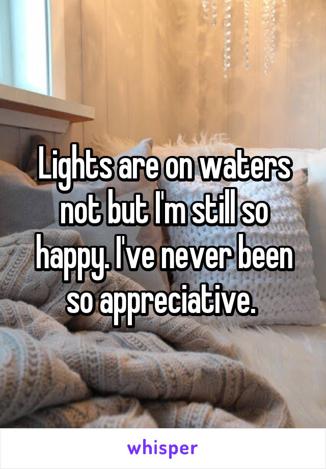 Lights are on waters not but I'm still so happy. I've never been so appreciative. 