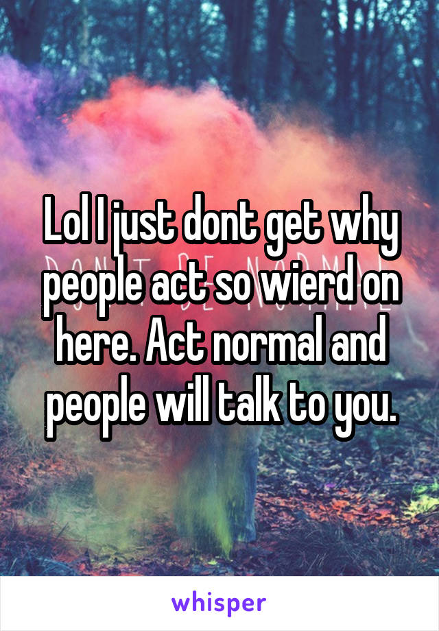Lol I just dont get why people act so wierd on here. Act normal and people will talk to you.