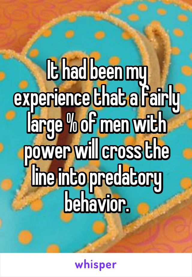 It had been my experience that a fairly large % of men with power will cross the line into predatory behavior.