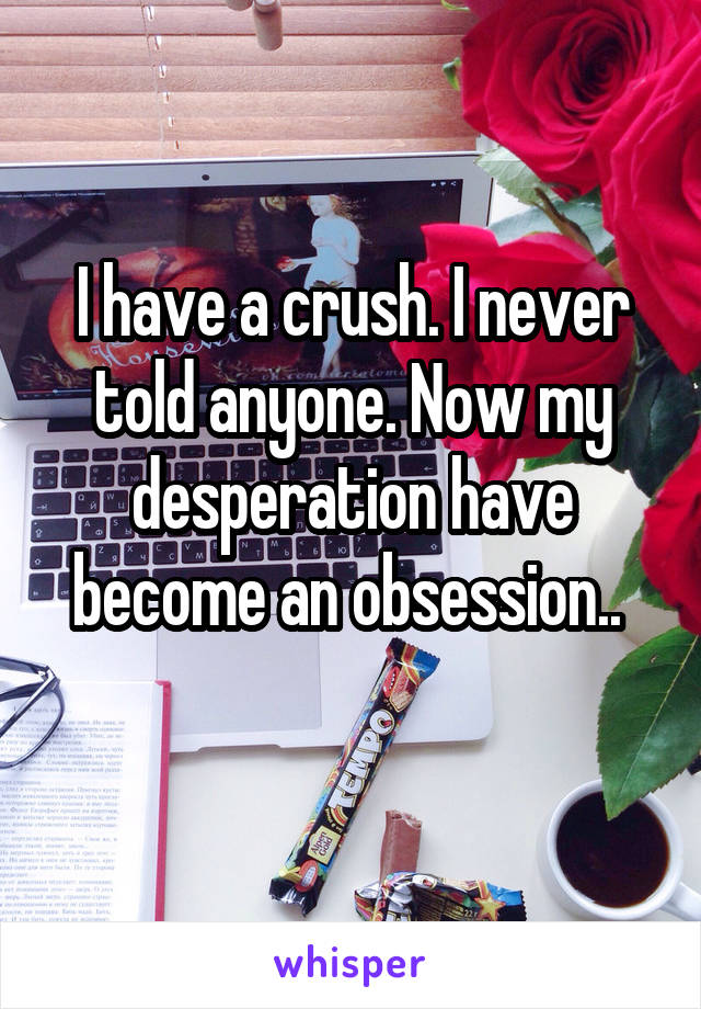 I have a crush. I never told anyone. Now my desperation have become an obsession.. 
