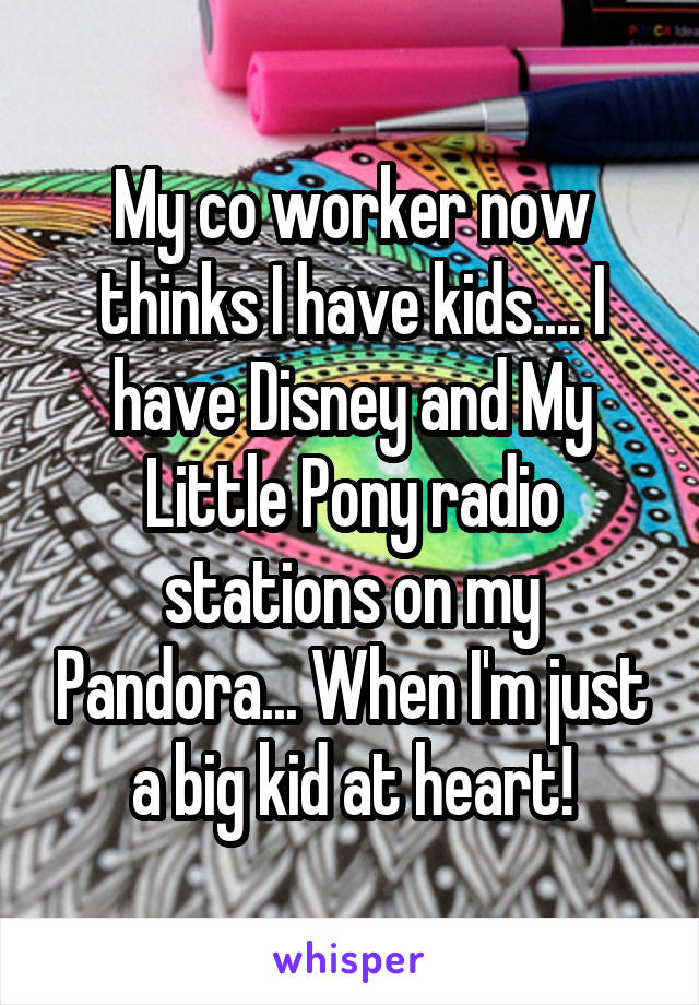 My co worker now thinks I have kids.... I have Disney and My Little Pony radio stations on my Pandora... When I'm just a big kid at heart!