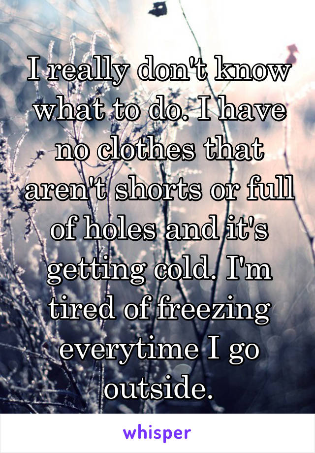 I really don't know what to do. I have no clothes that aren't shorts or full of holes and it's getting cold. I'm tired of freezing everytime I go outside.