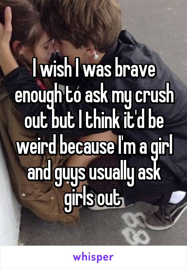 I wish I was brave enough to ask my crush out but I think it'd be weird because I'm a girl and guys usually ask girls out 