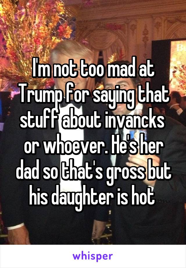 I'm not too mad at Trump for saying that stuff about invancks  or whoever. He's her dad so that's gross but his daughter is hot 