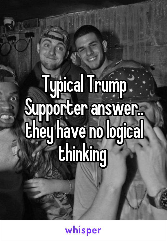 Typical Trump Supporter answer.. they have no logical thinking 