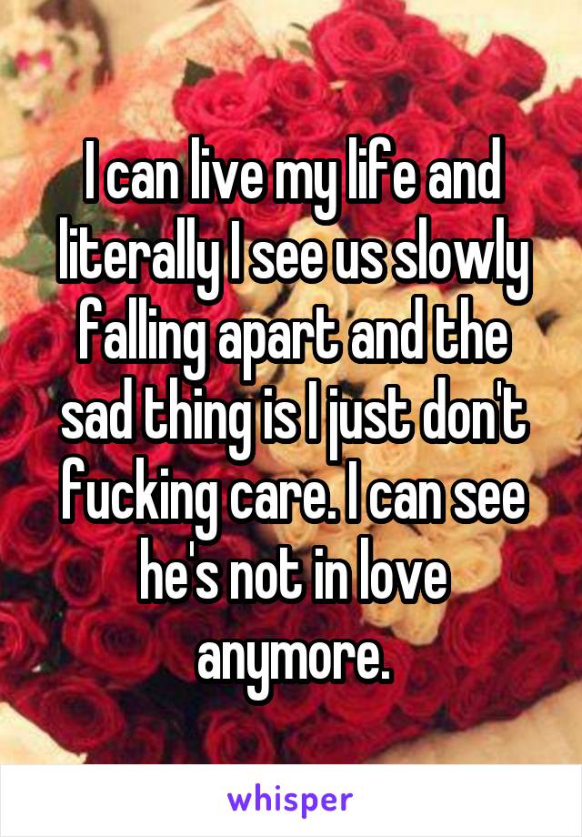 I can live my life and literally I see us slowly falling apart and the sad thing is I just don't fucking care. I can see he's not in love anymore.