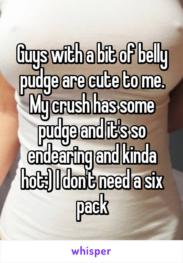 Guys with a bit of belly pudge are cute to me. My crush has some pudge and it's so endearing and kinda hot:) I don't need a six pack