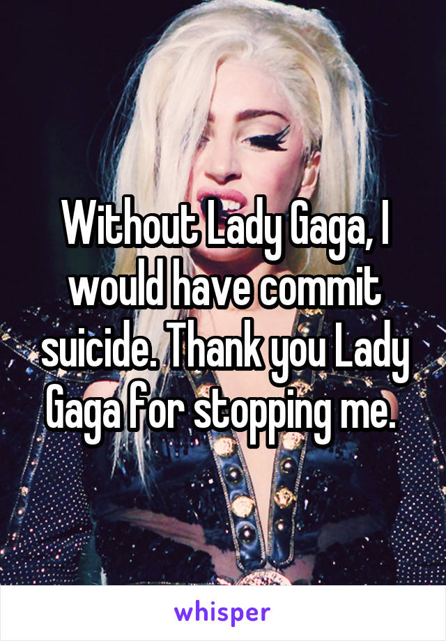 Without Lady Gaga, I would have commit suicide. Thank you Lady Gaga for stopping me. 