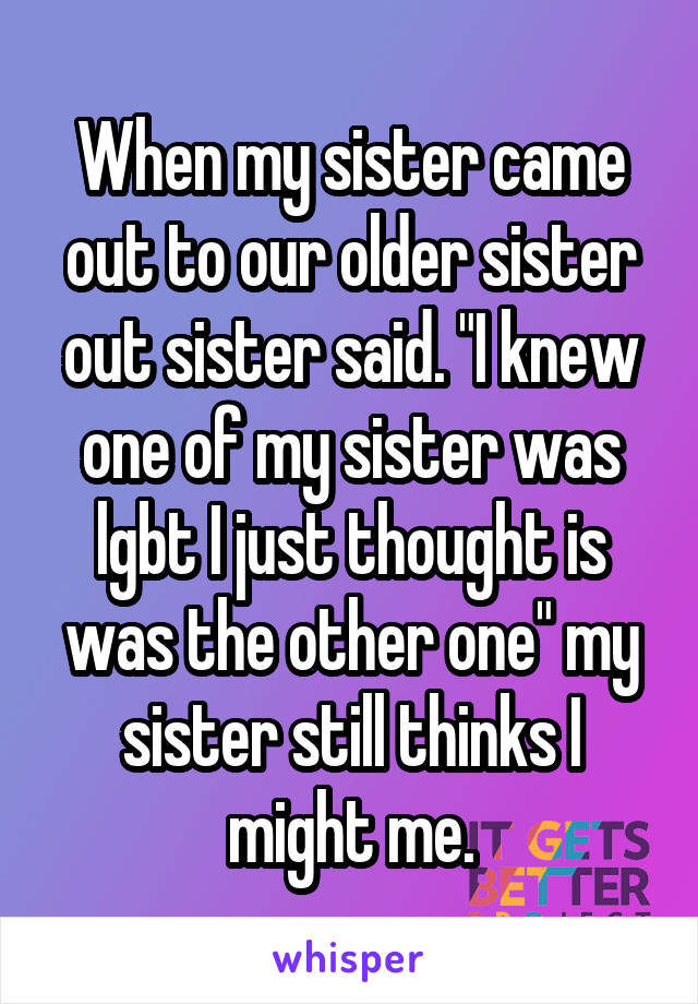 When my sister came out to our older sister out sister said. "I knew one of my sister was lgbt I just thought is was the other one" my sister still thinks I might me.