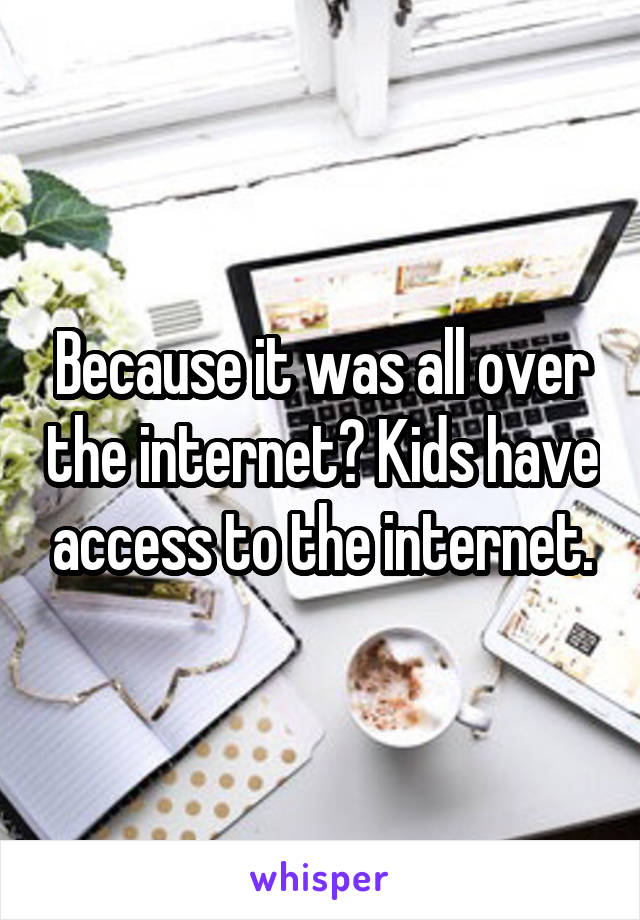 Because it was all over the internet? Kids have access to the internet.