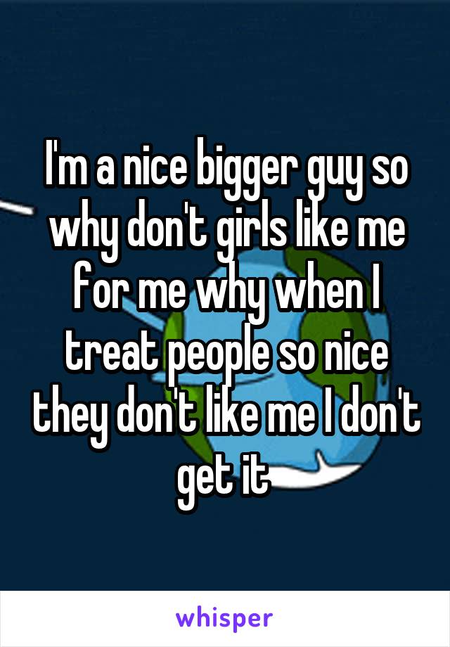 I'm a nice bigger guy so why don't girls like me for me why when I treat people so nice they don't like me I don't get it 