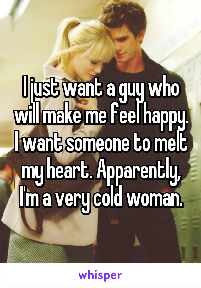 I just want a guy who will make me feel happy. I want someone to melt my heart. Apparently, I'm a very cold woman.