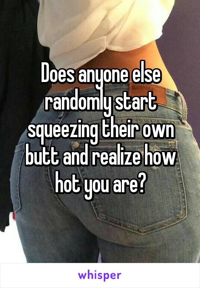 Does anyone else randomly start squeezing their own butt and realize how hot you are?
