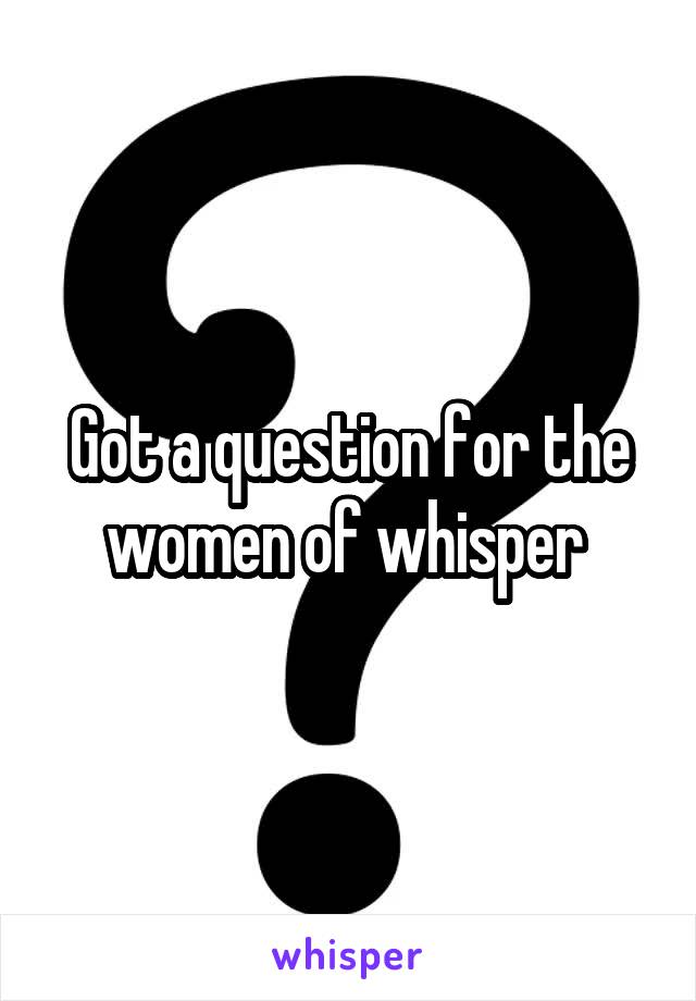 Got a question for the women of whisper 