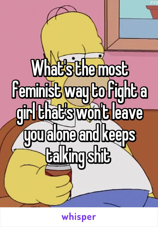What's the most feminist way to fight a girl that's won't leave you alone and keeps talking shit 