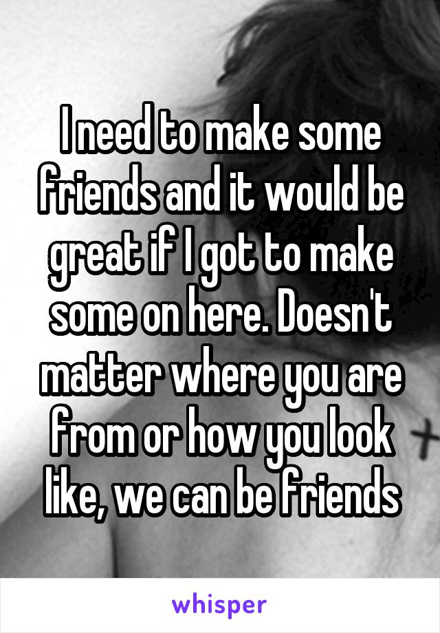 I need to make some friends and it would be great if I got to make some on here. Doesn't matter where you are from or how you look like, we can be friends