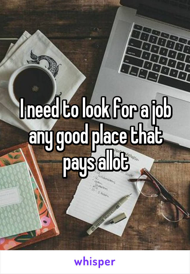 I need to look for a job any good place that pays allot