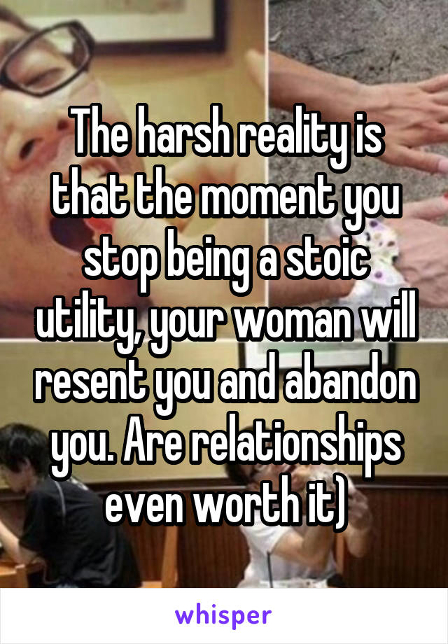 The harsh reality is that the moment you stop being a stoic utility, your woman will resent you and abandon you. Are relationships even worth it)