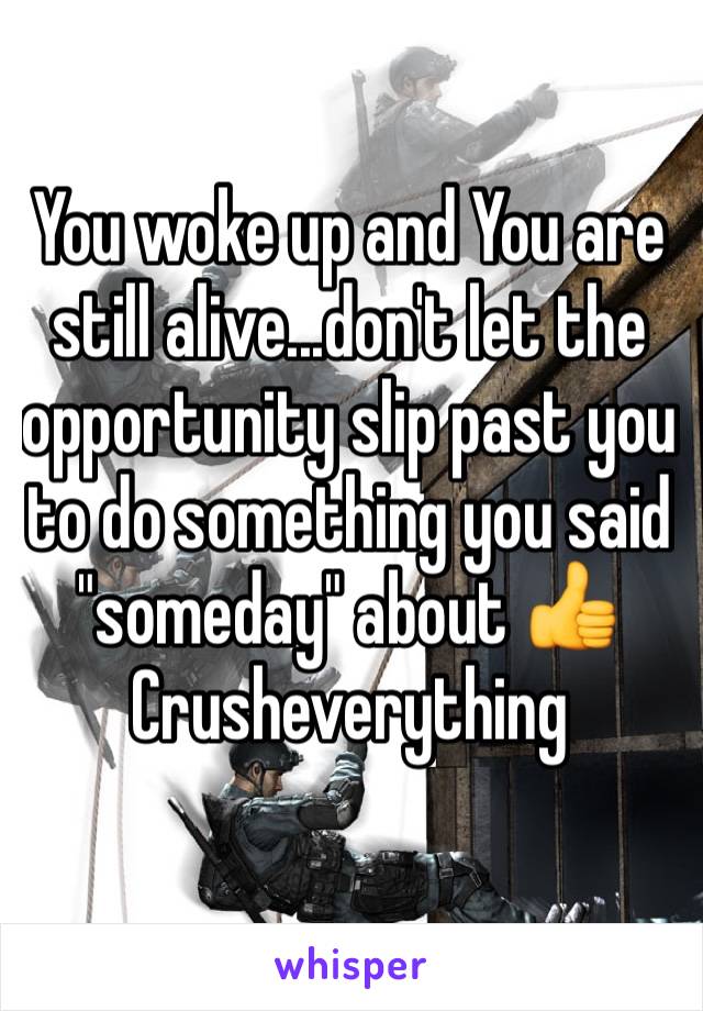 You woke up and You are still alive...don't let the opportunity slip past you to do something you said "someday" about 👍
Crusheverything