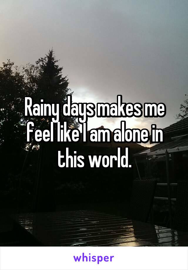 Rainy days makes me feel like I am alone in this world.