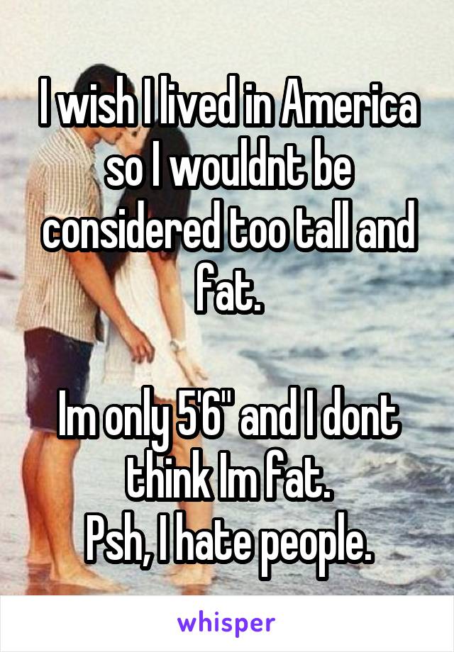 I wish I lived in America so I wouldnt be considered too tall and fat.

Im only 5'6" and I dont think Im fat.
Psh, I hate people.