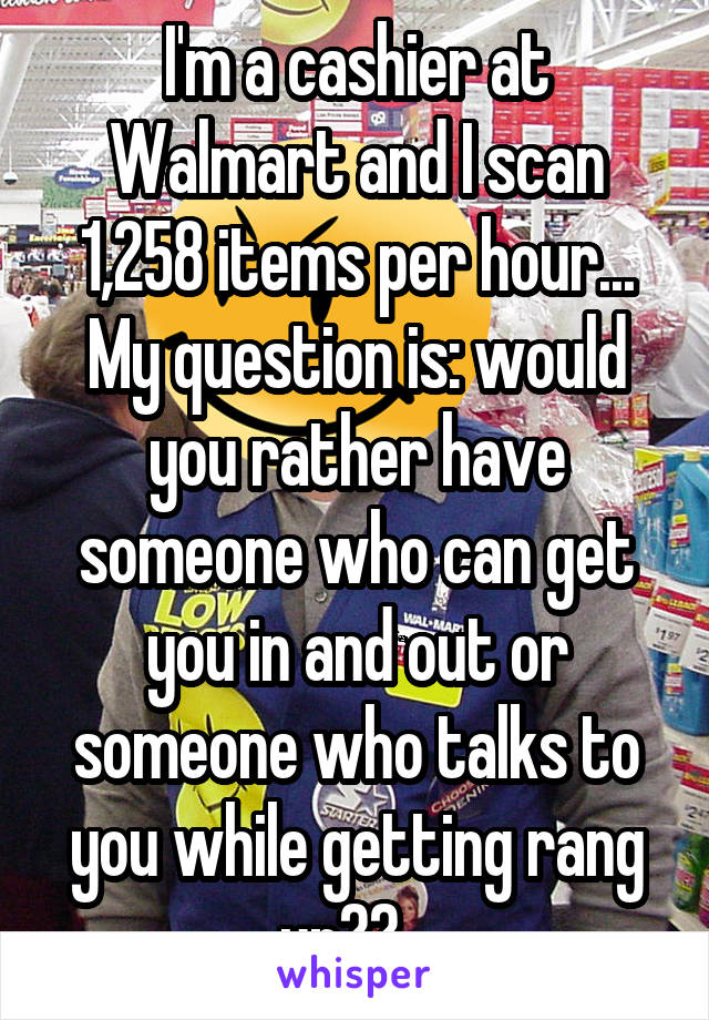 I'm a cashier at Walmart and I scan 1,258 items per hour...
My question is: would you rather have someone who can get you in and out or someone who talks to you while getting rang up??...