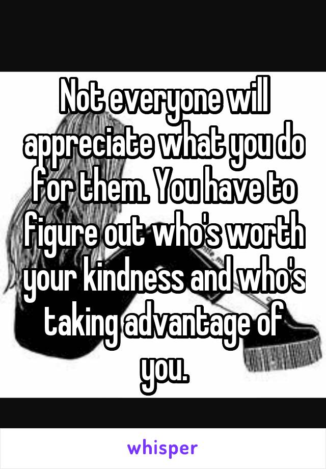 Not everyone will appreciate what you do for them. You have to figure out who's worth your kindness and who's taking advantage of you.