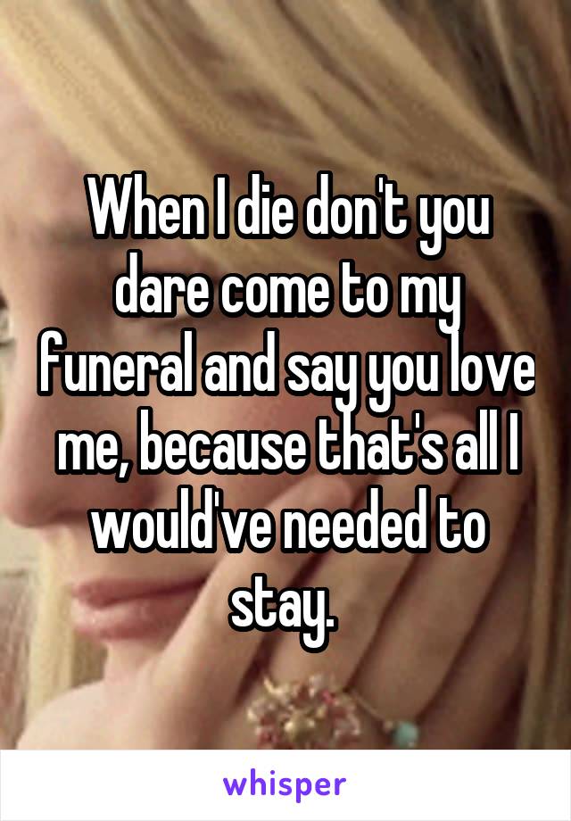 When I die don't you dare come to my funeral and say you love me, because that's all I would've needed to stay. 