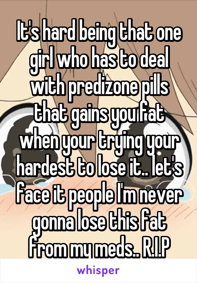 It's hard being that one girl who has to deal with predizone pills that gains you fat when your trying your hardest to lose it.. let's face it people I'm never gonna lose this fat from my meds.. R.I.P