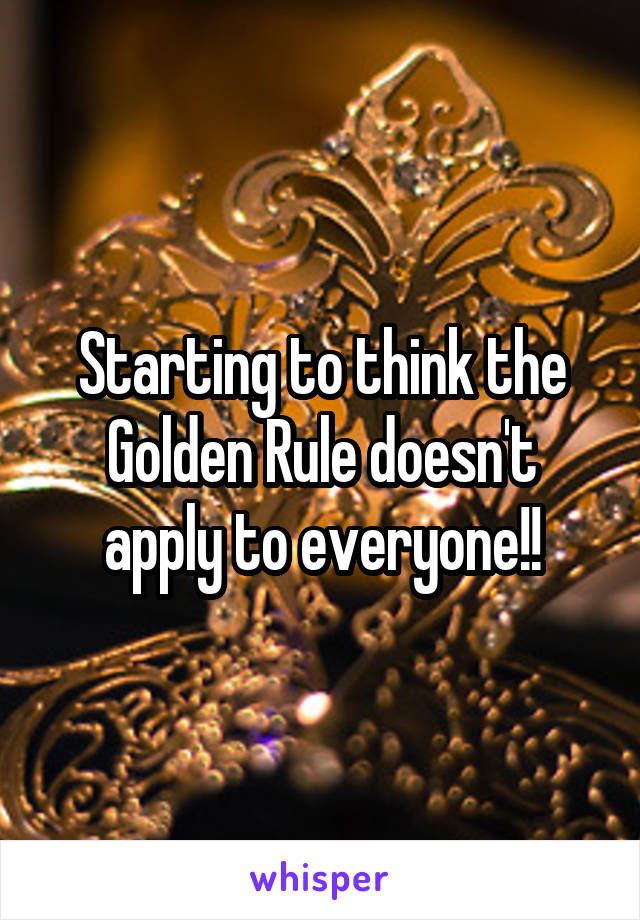 Starting to think the Golden Rule doesn't apply to everyone!!