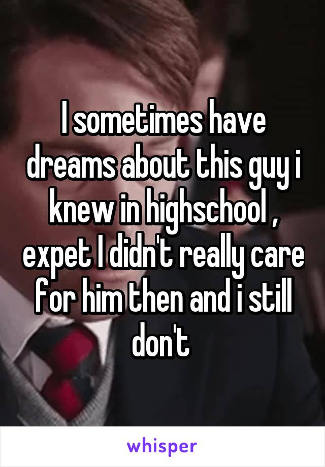 I sometimes have dreams about this guy i knew in highschool , expet I didn't really care for him then and i still don't 