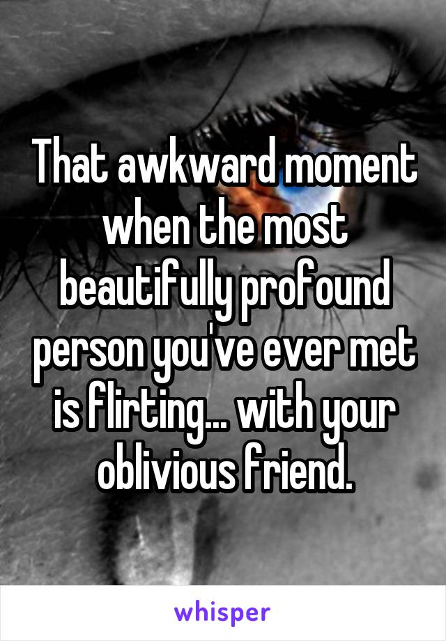 That awkward moment when the most beautifully profound person you've ever met is flirting... with your oblivious friend.