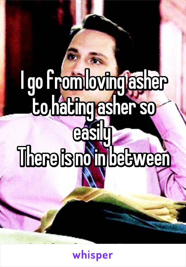 I go from loving asher to hating asher so easily 
There is no in between 