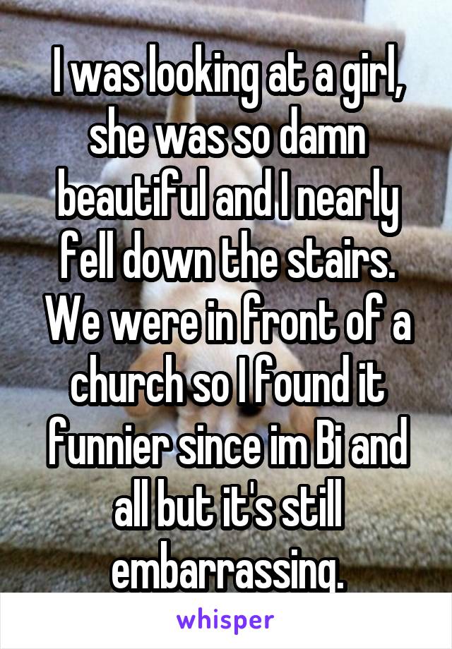 I was looking at a girl, she was so damn beautiful and I nearly fell down the stairs. We were in front of a church so I found it funnier since im Bi and all but it's still embarrassing.