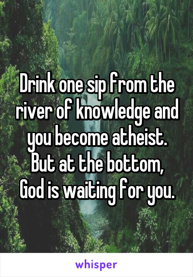 Drink one sip from the river of knowledge and you become atheist.
But at the bottom, God is waiting for you.