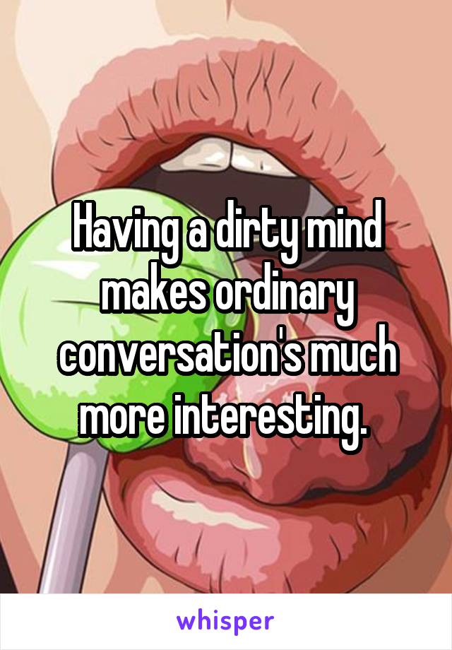 Having a dirty mind makes ordinary conversation's much more interesting. 