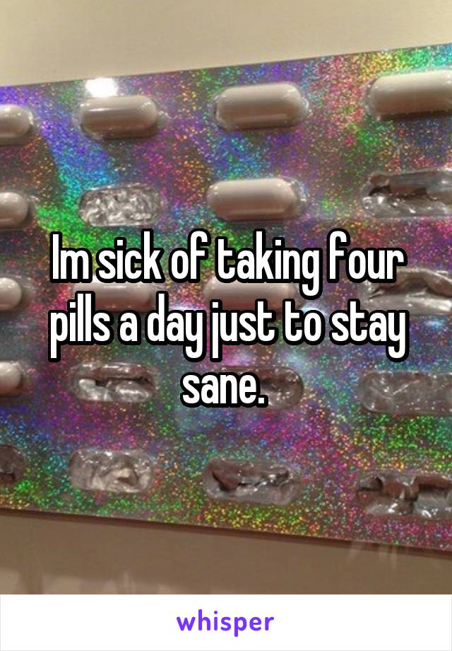 Im sick of taking four pills a day just to stay sane. 