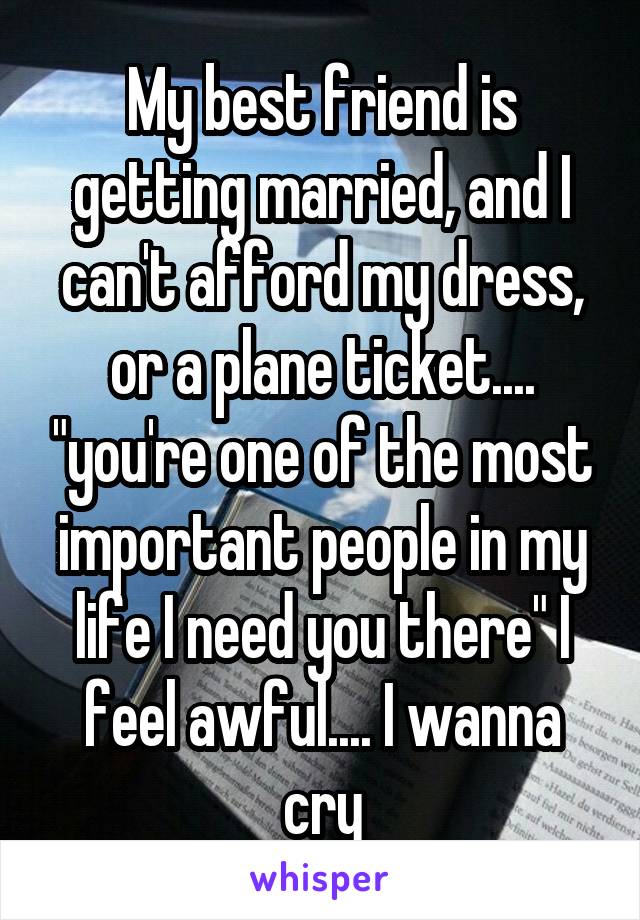 My best friend is getting married, and I can't afford my dress, or a plane ticket.... "you're one of the most important people in my life I need you there" I feel awful.... I wanna cry