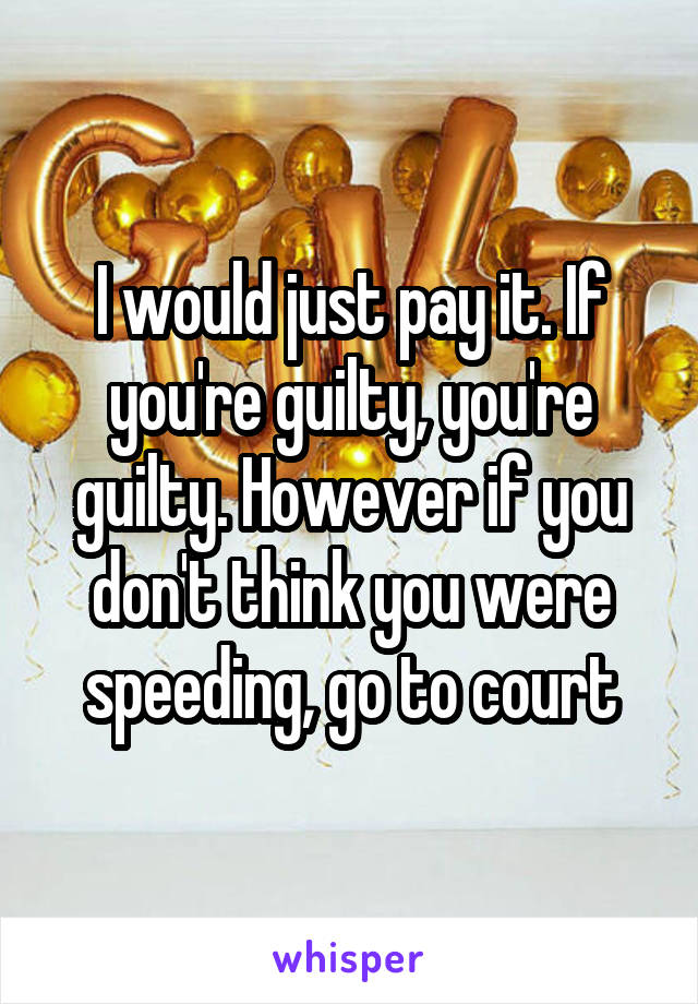 I would just pay it. If you're guilty, you're guilty. However if you don't think you were speeding, go to court