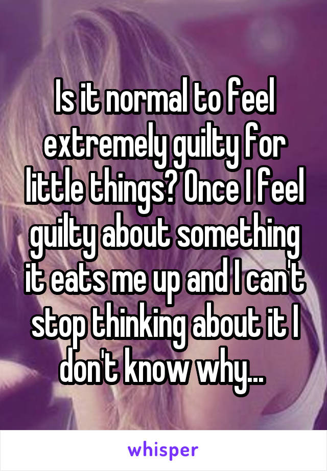 Is it normal to feel extremely guilty for little things? Once I feel guilty about something it eats me up and I can't stop thinking about it I don't know why... 