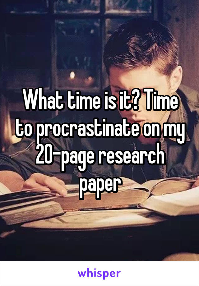 What time is it? Time to procrastinate on my 20-page research paper