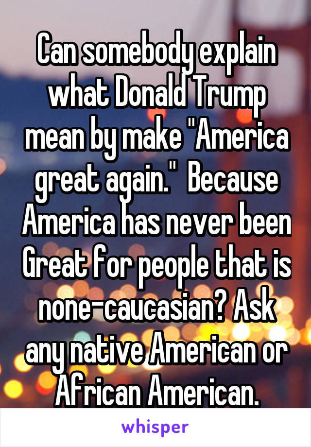 Can somebody explain what Donald Trump mean by make "America great again."  Because America has never been Great for people that is none-caucasian? Ask any native American or African American.