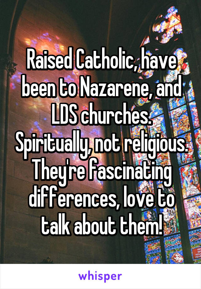 Raised Catholic, have been to Nazarene, and LDS churches. Spiritually, not religious.
They're fascinating differences, love to talk about them!
